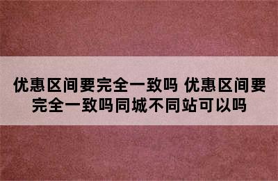 优惠区间要完全一致吗 优惠区间要完全一致吗同城不同站可以吗
